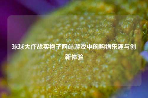 球球大作战买袍子网站游戏中的购物乐趣与创新体验