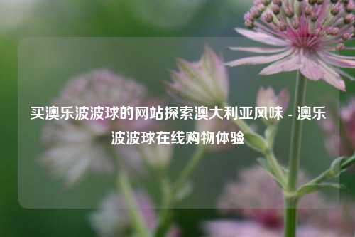 买澳乐波波球的网站探索澳大利亚风味 - 澳乐波波球在线购物体验